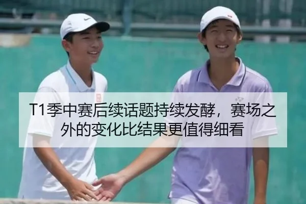 T1季中赛后续话题持续发酵，赛场之外的变化比结果更值得细看